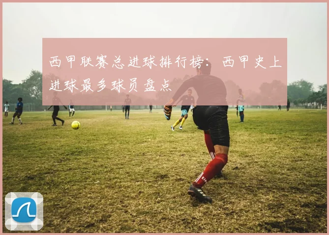 西甲联赛总进球排行榜:西甲史上进球最多球员盘点