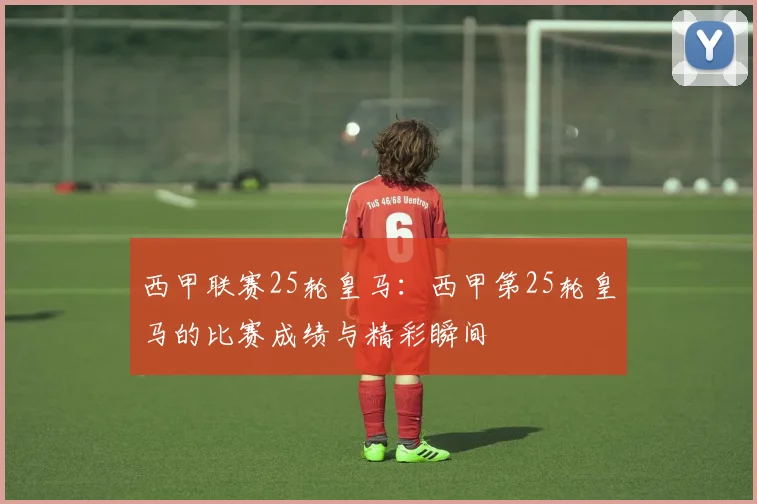 西甲联赛25轮皇马：西甲第25轮皇马的比赛成绩与精彩瞬间