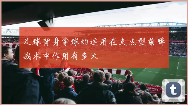 足球背身拿球的运用在支点型前锋战术中作用有多大