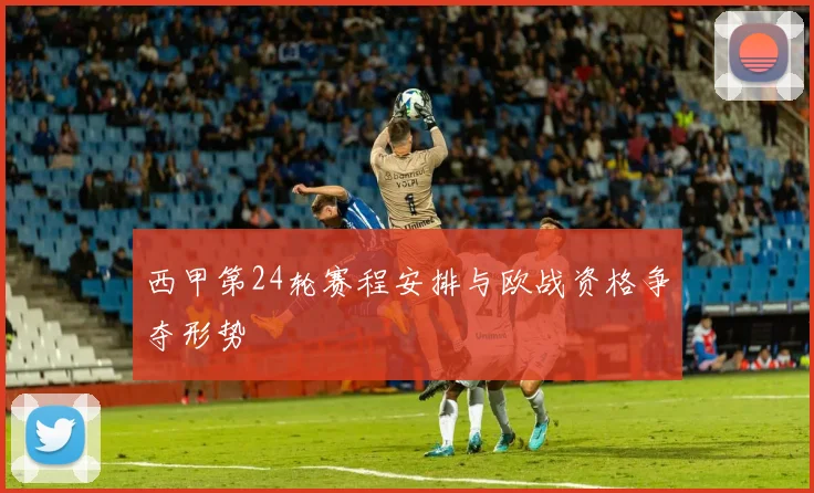 西甲第24轮赛程安排与欧战资格争夺形势